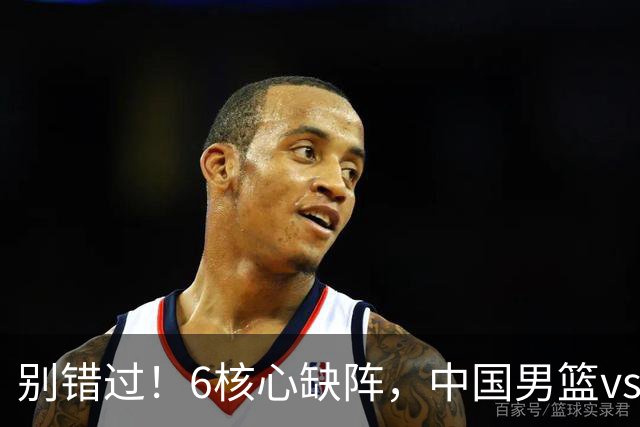 别错过！6核心缺阵，中国男篮vs喀麦隆，对方双NBA球员成最大考验