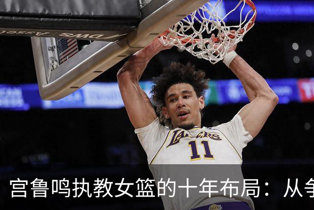 宫鲁鸣执教女篮的十年布局：从争议教练到女篮奠基人