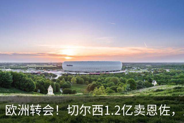 欧洲转会！切尔西1.2亿卖恩佐，皇马欲签罗德里，只肯出价6000万